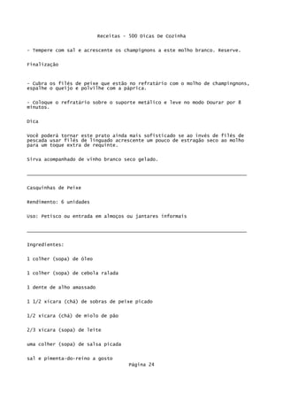 Receitas - 500 Dicas De Cozinha

- Tempere com sal e acrescente os champignons a este molho branco. Reserve.


Finalização


- Cubra os filés de peixe que estão no refratário com o molho de champingnons,
espalhe o queijo e polvilhe com a páprica.

- Coloque o refratário sobre o suporte metálico e leve no modo Dourar por 8
minutos.

Dica


Você poderá tornar este prato ainda mais sofisticado se ao invés de filés de
pescada usar filés de linguado acrescente um pouco de estragão seco ao molho
para um toque extra de requinte.

Sirva acompanhado de vinho branco seco gelado.


_____________________________________________________________________________

Casquinhas de Peixe


Rendimento: 6 unidades

Uso: Petisco ou entrada em almoços ou jantares informais


_____________________________________________________________________________

Ingredientes:

1 colher (sopa) de óleo


1 colher (sopa) de cebola ralada

1 dente de alho amassado

1 1/2 xícara (chá) de sobras de peixe picado

1/2 xícara (chá) de miolo de pão

2/3 xícara (sopa) de leite


uma colher (sopa) de salsa picada

sal e pimenta-do-reino a gosto
                                     Página 24
 