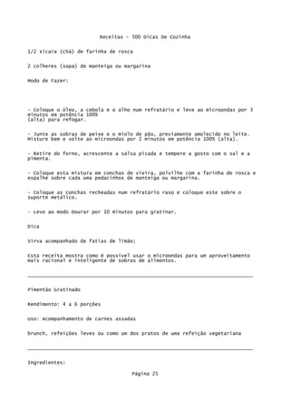 Receitas - 500 Dicas De Cozinha

1/2 xícara (chá) de farinha de rosca


2 colheres (sopa) de manteiga ou margarina

Modo de Fazer:




- Coloque o óleo, a cebola e o alho num refratário e leve ao microondas por 3
minutos em potência 100%
(alta) para refogar.

- Junte as sobras de peixe e o miolo de pão, previamente amolecido no leite.
Misture bem e volte ao microondas por 2 minutos em potência 100% (alta).

- Retire do forno, acrescente a salsa picada e tempere a gosto com o sal e a
pimenta.


- Coloque esta mistura em conchas de vieira, polvilhe com a farinha de rosca e
espalhe sobre cada uma pedacinhos de manteiga ou margarina.

- Coloque as conchas recheadas num refratário raso e coloque este sobre o
suporte metálico.


- Leve ao modo Dourar por 10 minutos para gratinar.

Dica


Sirva acompanhado de fatias de limão;


Esta receita mostra como é possível usar o microondas para um aproveitamento
mais racional e inteligente de sobras de alimentos.


_____________________________________________________________________________

Pimentão Gratinado

Rendimento: 4 a 6 porções


Uso: Acompanhamento de carnes assadas

brunch, refeições leves ou como um dos pratos de uma refeição vegetariana

_____________________________________________________________________________


Ingredientes:

                                   Página 25
 
