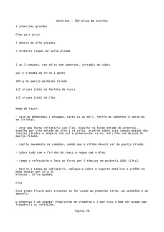 Receitas - 500 Dicas De Cozinha
3 pimentões grandes

Óleo para untar

3 dentes de alho picados


2 colheres (sopa) de salsa picada




2 ou 3 tomates, sem peles nem sementes, cortados em cubos

Sal e pimenta-do-reino a gosto

100 g de queijo parmesão ralado

1/2 xícara (chá) de farinha de rosca


1/2 xícara (chá) de óleo


Modo de Fazer:


- Lave os pimentões e enxague. Corte-os ao meio, retire as sementes e corte-os
em tirinhas.

- Unte uma forma refratária com óleo. Espalhe no fundo metade do pimentão,
espalhe por cima metade do alho e da salsa. espalhe sobre esta camada metade dos
tomates picados e tempere com sal e pimenta-do- reino. Polvilhe com metade do
queijo ralado.

- repita novamente as camadas, sendo que a última deverá ser de queijo ralado.

- Cubra tudo com a farinha de rosca e regue com o óleo.


- Tampe o refratário e leve ao forno por 5 minutos em potência 100% (alta).

- Retire a tampa do refratário, coloque-o sobre o suporte metálico e grelhe no
modo Dourar por 10 a 15
minutos . Sirva quente.

Dica

Este prato ficará mais atraente se for usado um pimentão verde, um vermelho e um
amarelo;

O pimentão é um vegetal riquíssimo em vitamina C e por isso é bom ser usado com
freqüência as refeições.

                                     Página 26
 