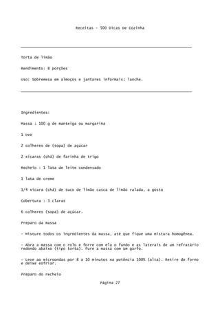 Receitas - 500 Dicas De Cozinha



_____________________________________________________________________________

Torta de limão


Rendimento: 8 porções

Uso: Sobremesa em almoços e jantares informais; lanche.


_____________________________________________________________________________




Ingredientes:

Massa : 100 g de manteiga ou margarina


1 ovo

2 colheres de (sopa) de açúcar


2 xícaras (chá) de farinha de trigo

Recheio : 1 lata de leite condensado


1 lata de creme

1/4 xícara (chá) de suco de limão casca de limão ralada, a gosto


Cobertura : 3 claras

6 colheres (sopa) de açúcar.


Preparo da massa

- Misture todos os ingredientes da massa, até que fique uma mistura homogênea.

- Abra a massa com o rolo e forre com ela o fundo e as laterais de um refratário
redondo abaixo (tipo torta). Fure a massa com um garfo.


- Leve ao microondas por 8 a 10 minutos na potência 100% (alta). Retire do forno
e deixe esfriar.

Preparo do recheio

                                      Página 27
 