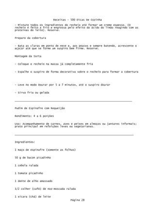 Receitas - 500 Dicas De Cozinha
- Misture todos os ingredientes do recheio até formar um creme espesso. (O
recheio é feito a frio e engrossa pelo efeito do ácido do limão reagindo com as
proteínas do leite). Reserve.

Preparo da cobertura

- Bata as claras em ponto de neve e, aos poucos e sempre batendo, acrescente o
açúcar até que se forme um suspiro bem firme. Reserve.

Montagem da torta


- Coloque o recheio na massa já completamente fria

- Espalhe o suspiro de forma decorativa sobre o recheio para formar a cobertura




- Leve no modo Dourar por 5 a 7 minutos, até o suspiro dourar


- Sirva fria ou gelada


___________________________________________________________________________

Pudim de Espinafre com Requeijão

Rendimento: 4 a 6 porções


Uso: Acompanhamento de carnes, aves e peixes em almoços ou jantares informais;
prato principal em refeições leves ou vegetarianas.

____________________________________________________________________________


Ingredientes:

1 maço de espinafre (somente as folhas)


50 g de bacon picadinho

1 cebola ralada

1 tomate picadinho

1 dente de alho amassado


1/2 colher (café) de noz-moscada ralada

1 xícara (chá) de leite
                                     Página 28
 