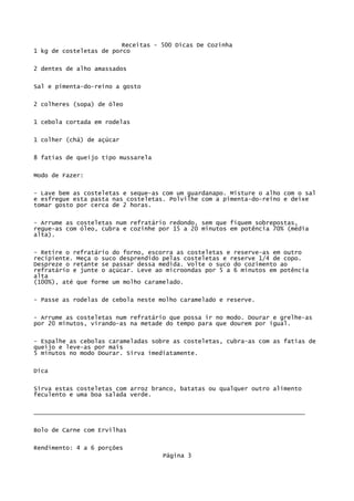 Receitas - 500 Dicas De Cozinha
1 kg de costeletas de porco

2 dentes de alho amassados

Sal e pimenta-do-reino a gosto

2 colheres (sopa) de óleo

1 cebola cortada em rodelas


1 colher (chá) de açúcar

8 fatias de queijo tipo mussarela

Modo de Fazer:

- Lave bem as costeletas e seque-as com um guardanapo. Misture o alho com o sal
e esfregue esta pasta nas costeletas. Polvilhe com a pimenta-do-reino e deixe
tomar gosto por cerca de 2 horas.


- Arrume as costeletas num refratário redondo, sem que fiquem sobrepostas,
regue-as com óleo, cubra e cozinhe por 15 a 20 minutos em potência 70% (média
alta).


- Retire o refratário do forno, escorra as costeletas e reserve-as em outro
recipiente. Meça o suco desprendido pelas costeletas e reserve 1/4 de copo.
Despreze o retante se passar dessa medida. Volte o suco do cozimento ao
refratário e junte o açúcar. Leve ao microondas por 5 a 6 minutos em potência
alta
(100%), até que forme um molho caramelado.

- Passe as rodelas de cebola neste molho caramelado e reserve.


- Arrume as costeletas num refratário que possa ir no modo. Dourar e grelhe-as
por 20 minutos, virando-as na metade do tempo para que dourem por igual.


- Espalhe as cebolas carameladas sobre as costeletas, cubra-as com as fatias de
queijo e leve-as por mais
5 minutos no modo Dourar. Sirva imediatamente.

Dica


Sirva estas costeletas com arroz branco, batatas ou qualquer outro alimento
feculento e uma boa salada verde.

____________________________________________________________________________


Bolo de Carne com Ervilhas

Rendimento: 4 a 6 porções
                                    Página 3
 