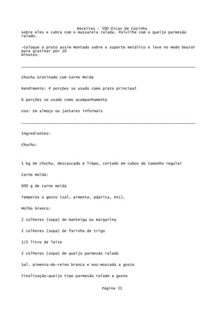 Receitas - 500 Dicas De Cozinha
sobre eles e cubra com o mussarela ralada. Polvilhe com o queijo parmesão
ralado.

-Coloque o prato assim montado sobre o suporte metálico e leve no modo Dourar
para gratinar por 10
minutos.

_____________________________________________________________________________

Chuchu Gratinado com Carne Moída


Rendimento: 4 porções se usado como prato principal

6 porções se usado como acompanhamento

Uso: Em almoço ou jantares informais

_____________________________________________________________________________


Ingredientes:


Chuchu:



1 kg de chuchu, descascado e limpo, cortado em cubos de tamanho regular

Carne moída:


600 g de carne moída


Temperos a gosto (sal, pimenta, páprica, etc).

Molho branco:


2 colheres (sopa) de manteiga ou margarina

2 colheres (sopa) de farinha de trigo

1/2 litro de leite


2 colheres (sopa) de queijo parmesão ralado

Sal, pimenta-do-reino branca e noz-moscada a gosto

Finalização:queijo tipo parmesão ralado a gosto


                                   Página 31
 