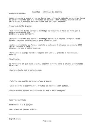 Receitas - 500 Dicas De Cozinha
Preparo do Chuchu:

Tempere a carne a gosto e leve ao forno num refratório redondo baixo (tipo forma
de bolo) e cozinhe por 6 a 7 minutos em potência 100% (alta), mexendo com um
garfo a cada 2 minutos para que fique bem soltinha. Reserve.

Preparo do Molho branco:

-Num refratário fundo coloque a manteiga ou margarina e leve ao forno por 1
minuto em potência 70%
(média alta para derreter).


-Misture a farinha aos poucos à manteiga derretida e depois coloque o leite
devagar, mexendo constantemente para dissolver bem.


-Volte o refratário ao forno e cozinhe o molho por 6 minutos em potência 100%
(alta), mexendo a cada 2
minutos, até que o molho engrosse.

-Acrescente o queijo ralado e tempere bem com sal, pimenta e noz-moscada.
Reserve.


Finalização:

No refratário em que está a carne, espalhe por cima dela o chuchu, previamente
escorrido.

-Cubra o chuchu com o molho branco.




-Polvilhe com queijo parmesão ralado a gosto.


-Leve ao forno e cozinhe por 3 minutos em potência 100% (alta).

-Doure no modo Dourar por 6 minutos ou até o ponto desejado.


_____________________________________________________________________________

Macarrão Gratinado

Rendimento: 4 a 6 porções

Uso: Almoço ou jantar simples


_____________________________________________________________________________

Ingredientes:
                                      Página 32
 