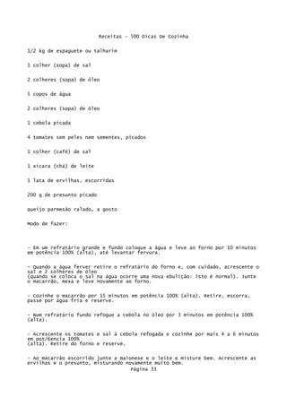 Receitas - 500 Dicas De Cozinha

1/2 kg de espaguete ou talharim


1 colher (sopa) de sal

2 colheres (sopa) de óleo

5 copos de água

2 colheres (sopa) de óleo

1 cebola picada


4 tomates sem peles nem sementes, picados

1 colher (café) de sal


1 xícara (chá) de leite


1 lata de ervilhas, escorridas

200 g de presunto picado


queijo parmesão ralado, a gosto

Modo de fazer:



- Em um refratário grande e fundo coloque a água e leve ao forno por 10 minutos
em potência 100% (alta), até levantar fervura.

- Quando a água ferver retire o refratário do forno e, com cuidado, acrescente o
sal e 2 colheres de óleo
(quando se coloca o sal na água ocorre uma nova ebulição: isto é normal). Junte
o macarrão, mexa e leve novamente ao forno.

- Cozinhe o macarrão por 15 minutos em potência 100% (alta). Retire, escorra,
passe por água fria e reserve.


- Num refratário fundo refogue a cebola no óleo por 3 minutos em potência 100%
(alta).

- Acrescente os tomates e sal à cebola refogada e cozinhe por mais 4 a 6 minutos
em pot/6encia 100%
(alta). Retire do forno e reserve.

- Ao macarrão escorrido junte a maionese e o leite e misture bem. Acrescente as
ervilhas e o presunto, misturando novamente muito bem.
                                    Página 33
 