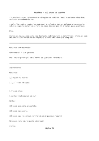 Receitas - 500 Dicas De Cozinha

- À mistura acima acrescente o refogado de tomates, mexa e coloque tudo num
refratário redondo baixo.

- Polvilhe toda a superfíce com queijo ralado a gosto, coloque o refratário
sobre o suporte metálico e leve no modo Dourar por 15 minutos para gratinar.


Dica

Pratos de massa como este são bastante substanciais e nutritivos; sirva-os com
uma boa salada verde ou de vegetais e terá uma refeição completa.

_____________________________________________________________________________


Macarrão com Maionese

Rendimento: 4 a 6 porções


Uso: Prato principal em almoços ou jantares informais


_____________________________________________________________________________

Ingredientes:


Macarrão:

1/2 kg de talharim


1 1/2 litros de água



1 fio de óleo

1 colher (sobremesa) de sal


Molho:

100 g de presunto picadinho

100 g de mussarela

100 g de queijo ralado (dividido em 2 porções iguais)


Maionese (até dar o ponto desejado)

3 ovos
                                      Página 34
 