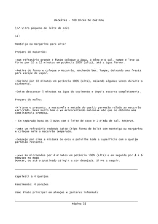 Receitas - 500 Dicas De Cozinha

1/2 vidro pequeno de leite de coco


sal

Manteiga ou margarina para untar

Preparo do macarrão:

-Num refratário grande e fundo coloque a água, o óleo e o sal. Tampe e leve ao
forno por 10 a 12 minutos em potência 100% (alta), até a água ferver.

-Retire do forno e coloque o macarrão, enchendo bem. Tampe, deixando uma fresta
para escape de vapor.


-Cozinhe por 10 minutos em potência 100% (alta), mexendo algumas vezes durante o
cozimento.

-Deixe descansar 5 minutos na água do cozimento e depois escorra completamente.


Preparo do molho:

-Misture o presunto, a mussarela e metade do queijo parmesão ralado ao macarrão
escorrido. Mexa muito bem e vá acrescentando maionese até que se obtenha uma
consistência cremosa.

- Em separado bata os 3 ovos com o leite de coco e 1 pitda de sal. Reserve.


-Unte um refratário redondo baixo (tipo forma de bolo) com manteiga ou margarina
e coloque nele o macarrão temperado.


-Despeje por cima a mistura de ovos e polvilhe toda a superfície com o queijo
parmesão restante.




-Leve ao microondas por 4 minutos em potência 100% (alta) e em seguida por 4 a 6
minutos no modo
Dourar, ou até o gratinado atingir a cor desejada. Sirva a seguir.

_____________________________________________________________________________

Capeletti à 4 Queijos


Rendimento: 4 porções

Uso: Prato principal em almoços e jantares informais

_____________________________________________________________________________
                                    Página 35
 