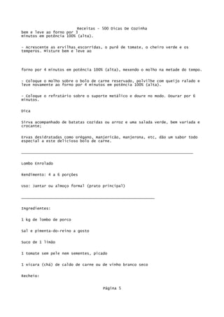 Receitas - 500 Dicas De Cozinha
bem e leve ao forno por 3
minutos em potência 100% (alta).

- Acrescente as ervilhas escorridas, o purê de tomate, o cheiro verde e os
temperos. Misture bem e leve ao




forno por 4 minutos em potência 100% (alta), mexendo o molho na metade do tempo.

- Coloque o molho sobre o bolo de carne reservado, polvilhe com queijo ralado e
leve novamente ao forno por 4 minutos em potência 100% (alta).

- Coloque o refratário sobre o suporte metálico e doure no modo. Dourar por 6
minutos.

Dica

Sirva acompanhado de batatas cozidas ou arroz e uma salada verde, bem variada e
crocante;


Ervas desidratadas como orégano, manjericão, manjerona, etc, dão um sabor todo
especial a este delicioso bolo de carne.

____________________________________________________________________________


Lombo Enrolado

Rendimento: 4 a 6 porções


Uso: Jantar ou almoço formal (prato principal)


___________________________________________________________

Ingredientes:


1 kg de lombo de porco

Sal e pimenta-do-reino a gosto

Suco de 1 limão


1 tomate sem pele nem sementes, picado

1 xícara (chá) de caldo de carne ou de vinho branco seco

Recheio:


                                    Página 5
 