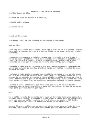 Receitas - 500 Dicas De Cozinha
1 colher (sopa) de óleo

8 fatias de bacon (2 picadas e 6 inteiras)

1 cebola média, picada

1 cenoura ralada




1 maçã verde, picada

3 colheres (sopa) de cheiro-verde picado (salsa e cebolinha)

Modo de Fazer:

- Com uma faca afiada abra o lombo, dando-lhe a forma de um bife grande. Tempere
com o sal, a pimenta- do-reino e o suco de limão. Deixe tomar gosto por 1 hora,
no mínimo.


- Enquanto isto prepare o recheio: coloque num refratário o óleo e 2 das 8
fatias de bacon, picadinhas. leve ao microondas por 2 minutos em potência alta
(100%). Acrescente a cenoura, a maçã e o cheiro-verde, misture bem e leve
novamente ao forno por 2 minutos em potência alta (100%), para refogar.


- Recheie o lombo com esta mistura e enrole-o como um rocambole, apertando bem.
Amarre com barbante de cozinha, prendendo junto as 6 fatias restantes de bacon
ao redor do lombo.


- Coloque o lombo assim preparado num refratário com tampa e leve ao microondas
por 25 a 30 minutos em potência alta (100%). Após 1/3 do tempo (cerca de 8 a 10
minutos de cozimento), acrescente o tomate picado e o caldo de carne ou vinho à
carne, rearranjando a posição do rocambole no refratário. Vire a carne mais duas
vezes durante o tempo final de cozimento, mantendo o refratário sempre tampado.

- Retire a carne, colocando-a num refratário que possa ir no modo Dourar.
Coloque-o sobre o suporte metálico e doure por 15 minutos, virando na metade do
tempo para que fique dourado por igual.


Dica

Use o caldo restante do cozimento para fazer um delicioso molho para acompanhar
a carne: coe o líquido, acrescente 1 colher (chá) de amido de milho dissolvido à
parte num pouco do caldo e cozinhe por 2 a 3 minutos em potência 70% (média
alta) até engrossar. Corrija o tempero do molho se for necessário;


O prato fica mais sofisticado se você usar vinho branco seco ao invés de caldo
de carne. Neste caso o vinho deve ser o mesmo que será servido com a carne.



_____________________________________________________________________________

                                     Página 6
 