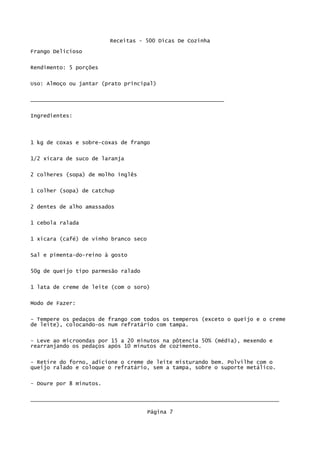 Receitas - 500 Dicas De Cozinha
Frango Delicioso

Rendimento: 5 porções

Uso: Almoço ou jantar (prato principal)


____________________________________________________________

Ingredientes:




1 kg de coxas e sobre-coxas de frango

1/2 xícara de suco de laranja

2 colheres (sopa) de molho inglês


1 colher (sopa) de catchup


2 dentes de alho amassados

1 cebola ralada

1 xícara (café) de vinho branco seco


Sal e pimenta-do-reino à gosto

50g de queijo tipo parmesão ralado


1 lata de creme de leite (com o soro)

Modo de Fazer:

- Tempere os pedaços de frango com todos os temperos (exceto o queijo e o creme
de leite), colocando-os num refratário com tampa.

- Leve ao microondas por 15 a 20 minutos na pôtencia 50% (média), mexendo e
rearranjando os pedaços após 10 minutos de cozimento.

- Retire do forno, adicione o creme de leite misturando bem. Polvilhe com o
queijo ralado e coloque o refratário, sem a tampa, sobre o suporte metálico.

- Doure por 8 minutos.

_____________________________________________________________________________

                                       Página 7
 