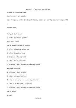 Receitas - 500 Dicas De Cozinha
Frango ao Creme Gratinado

Rendimento: 4 a 6 porções

Uso: Almoço ou jantar (prato principal), festas com serviço de pratos tipo bufê.


____________________________________________________________________________

Ingredientes:




Refogado de frango:

2 peitos de frango grandes

Suco de 1 limão


Sal e pimenta-do-reino a gosto


1 colher (sopa) de margarina

1 colher (sopa) de óleo

1 dente de alho espremido


1 cebola média, picadinha

2 colheres (sopa) de cheiro-verde picadinho


Refogado de milho:

2 colheres (sopa) de óleo

1 cebola média, picadinha

5 tomates sem pele nem sementes, picadinhos


1 lata de milho verde, escorrido

2 colheres (sopa) de cheiro-verde picadinho

Sal a gosto


Creme:

                                     Página 8
 