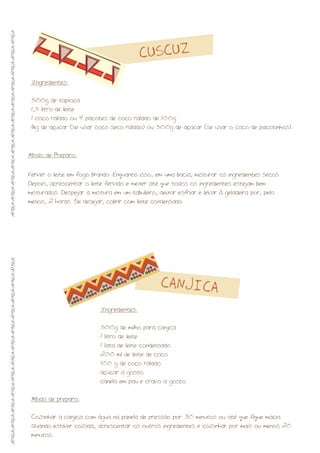 Modo de Preparo:
Ferver o leite em fogo brando. Enquanto isso, em uma bacia, misturar os ingredientes secos.
Depois, acrescentar o leite fervido e mexer até que todos os ingredientes estejam bem
misturados. Despejar a mistura em um tabuleiro, deixar esfriar e levar à geladeira por, pelo
menos, 2 horas. Se desejar, cobrir com leite condensado.
CUSCUZ
CANJICA
Ingredientes:
500g de tapioca
1,5 litro de leite
1 coco ralado ou 4 pacotes de coco ralado de 100g
1kg de açúcar (se usar coco seco ralado) ou 500g de açúcar (se usar o coco de pacotinhos).
Ingredientes:
500g de milho para canjica
1 litro de leite
1 lata de leite condensado
200 ml de leite de coco
100 g de coco ralado
açúcar a gosto
canela em pau e cravo a gosto
Modo de preparo:
Cozinhar a canjica com água na panela de pressão por 30 minutos ou até que fique macia.
Quando estiver cozida, acrescentar os outros ingredientes e cozinhar por mais ou menos 20
minutos..
ÁFRICA-ÁFRICA-ÁFRICA-ÁFRICA-ÁFRICA-ÁFRICA-ÁFRICA-ÁFRICA-ÁFRICA-ÁFRICA-ÁFRICA-ÁFRICAÁFRICA-ÁFRICA-ÁFRICA-ÁFRICA-ÁFRICA-ÁFRICA-ÁFRICA-ÁFRICA-ÁFRICA-ÁFRICA-ÁFRICA-ÁFRICA
 