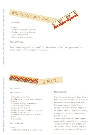 BOLO DE COCO AFRICANO
BOBOTI
Modo de Preparo:
Bater todos os ingredientes no liquidificador. Depois levar ao forno pré-aquecido em forma
untada. Assar em forno médio por 20 minutos.
Ingredientes:
8 ovos
- 4 colheres de sopa de margarina
- 2 colheres de sopa de fermento
- 200g de coco ralado
- 2 latas de leite condensado
-
Ingredientes:
Para a massa:
- 1 fatia de pão de forma
- 2 colheres de sopa de leite desnatado
- 1 cebola
- 1 ½ colher de sopa de manteiga
- 350 g de carne moída
- 1 colher de chá de curry
- 1 colher de sopa de amêndoas picadas
- 1 colher de chá de açúcar
- 2 colheres de sopa de suco de limão
- 1 ovo
- Sal a gosto
Para a cobertura:
- 1 ovo
- 2 colheres de sopa de leite desnatado
Modo de fazer:
Retire as bordas do pão de forma. Pique e
deixe-o de molho no leite. Com o auxílio de
uma peneira, retire o excesso de leite.
Descasque e pique a cebola. Doure a
cebola na manteiga e reserve. Misture o
pão com a cebola, a carne, o sal, o curry,
as amêndoas picadas, o açúcar, o suco
de limão e o ovo.
Coloque a massa em uma forma pequena
untada e enfarinhada. Prepare a cobertura,
batendo o ovo com o leite. Despeje por
cima do bolo. Leve ao forno pré-aquecido
e deixe assar por cerca de 30 minutos.
ÁFRICA-ÁFRICA-ÁFRICA-ÁFRICA-ÁFRICA-ÁFRICA-ÁFRICA-ÁFRICA-ÁFRICA-ÁFRICA-ÁFRICA-ÁFRICAÁFRICA-ÁFRICA-ÁFRICA-ÁFRICA-ÁFRICA-ÁFRICA-ÁFRICA-ÁFRICA-ÁFRICA-ÁFRICA-ÁFRICA-ÁFRICA
 