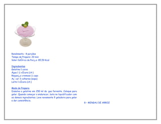 Rendimento : 8 porções
Tempo de Preparo: 20 min
Valor Calórico da Porção: 85,59 Kcal

Ingredientes
Gelatina 1 caixa
Água 1 ¼ xícara (chá)
Requeijão cremoso ½ copo
Açúcar 3 colheres (sopa)
Leite 1 xícara (chá)

Modo de Preparo:
Dissolva a gelatina em 250 ml de água fervente. Coloque para
gelar. Quando começar a endurecer, bata no liquidificador com
os demais ingredientes. Leve novamente à geladeira para gelar
e dar consistência.
                                                                8 – MINGAU DE ARROZ
 