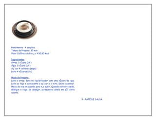 Rendimento : 4 porções
Tempo de Preparo: 30 min
Valor Calórico da Porção: 430,80 Kcal

Ingredientes
Arroz 1 xícara (chá)
Água 1 xícara (chá)
Açúcar 4 colheres (sopa)
Leite 4 xícaras (chá)

Modo de Preparo:
Lave o arroz. Bata no liquidificador com uma xícara de água.
Leve ao fogo e acrescente o açúcar e o leite. Deixe cozinhar.
Mexa de vez em quando para não subir. Quando estiver cozido,
desligue o fogo. Se desejar, acrescente canela em pó. Sirva
quente.


                                                                9 – PATÊ DE SALSA
 