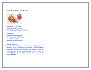 11 – BISCOITINHOS SABOROSOS




Rendimento : 25 porções
Tempo de Preparo: 30 min
Valor Calórico da Porção: 65,92 Kcal

Ingredientes
Casca de goiaba 2 unidades
Farinha de trigo 3 xícaras (chá)
Açúcar 1 xícara (chá)
Margarina 3 colheres (sopa)

Modo de Preparo:
Pique a casca em tirinhas e reserve. Numa vasilha, misture a
farinha, o açúcar e a margarina. Amasse até formar uma massa
homogênea, misture as casquinhas bem picadas, molde os
biscoitinhos em formato arredondado e leve para assar em
forno médio preaquecido até dourar. Fica ótimo acompanhado
do chá de frutas.
 