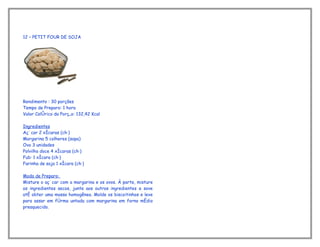 12 – PETIT FOUR DE SOJA




Rendimento : 30 porções
Tempo de Preparo: 1 hora
Valor Calórico da Porção: 132,42 Kcal

Ingredientes
Açúcar 2 xícaras (chá)
Margarina 5 colheres (sopa)
Ovo 3 unidades
Polvilho doce 4 xícaras (chá)
Fubá 1 xícara (chá)
Farinha de soja 1 xícara (chá)

Modo de Preparo:
Misture o açúcar com a margarina e os ovos. À parte, misture
os ingredientes secos, junte aos outros ingredientes e sove
até obter uma massa homogênea. Molde os biscoitinhos e leve
para assar em fôrma untada com margarina em forno médio
preaquecido.
 