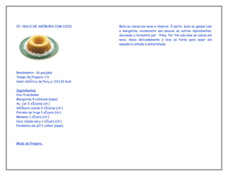 15 – BOLO DE ABÓBORA COM COCO           Bata as claras em neve e reserve. À parte, bata as gemas com
                                        a margarina, acrescente aos poucos os outros ingredientes,
                                        deixando o fermento por último, Por fim adicione as claras em
                                        neve, mexa delicadamente e leve ao forno para assar em
                                        assadeira untada e enfarinhada.




Rendimento : 16 porções
Tempo de Preparo: 1 h
Valor Calórico da Porção: 223,41 Kcal

Ingredientes
Ovo 4 unidades
Margarina 4 colheres (sopa)
Açúcar 2 xícaras (chá)
Abóbora cozida 2 xícaras (chá)
Farinha de trigo 1 xícara (chá)
Maisena 1 xícara (chá)
Coco ralado seco 1 xícara (chá)
Fermento em pó 1 colher (sopa)




Modo de Preparo:
 