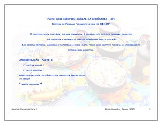 Fonte: SESI (SERVIÇO SOCIAL DA INDÚSTRIA - SP)

                                                RECEITAS   DO   PROGRAMA “ALIMENTE-SE   BEM POR   R$1,00”



                     O   OBJETIVO DESTA COLETÂNEA, POR MIM FORMATADA, É DIVULGAR ESTE EXCELENTE PROGRAMA EDUCATIVO


                                        ,   QUE INCENTIVA A MUDANÇA DE HÁBITOS ALIMENTARES PARA A POPULAÇÃO.


            SÃO   RECEITAS PRÁTICAS, SABOROSAS E NUTRITIVAS A BAIXO CUSTO, TENDO COMO OBJETIVO PRINCIPAL O APROVEITAMENTO


                                                                  INTEGRAL DOS ALIMENTOS.




        APRESENTAÇÃO PARTE I:

                 CAFÉ DA MANHÃ     ;

                 PRATO PRINCIPAL   ;

        ESPERO GOSTEM DESTA COLETÂNEA E QUE APROVEITEM BEM AS DICAS.

        UM ABRAÇO!


        *   MARCIA ALEXANDRA    *




Receitas Alternativas Parte I                                                                        Márcia Alexandra , Janeiro / 2005   2
 