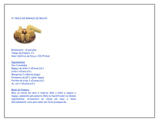 17 –BOLO DE BAGAÇO DE MILHO




Rendimento : 16 porções
Tempo de Preparo: 1 h
Valor Calórico da Porção: 210,79 Kcal

Ingredientes
Ovo 3 unidades
Bagaço de milho 3 xícaras (chá)
Leite 1 xícara (chá)
Margarina 2 colheres (sopa)
Fermento em pó 1 colher (sopa)
Farinha de trigo 2 xícaras (chá)
Açúcar 2 xícaras (chá)

Modo de Preparo:
Bata as claras em neve e reserve. Rale o milho e separe o
bagaço, passando pela peneira. Bata no liquidificador os demais
ingredientes. Acrescente as claras em neve e mexa
delicadamente. Leve para assar em forno preaquecido.
 