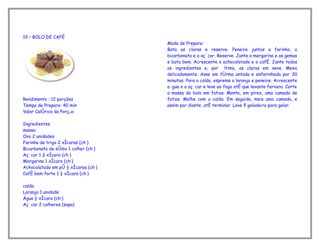 19 – BOLO DE CAFÉ
                                      Modo de Preparo:
                                      Bata as claras e reserve. Peneire juntos a farinha, o
                                      bicarbonato e o açúcar. Reserve. Junte a margarina e as gemas
                                      e bata bem. Acrescente o achocolatado e o café. Junte todos
                                      os ingredientes e, por último, as claras em neve. Mexa
                                      delicadamente. Asse em fôrma untada e enfarinhada por 30
                                      minutos. Para a calda, esprema a laranja e peneire. Acrescente
                                      a água e o açúcar e leve ao fogo até que levante fervura. Corte
                                      a massa do bolo em fatias. Monte, em pirex, uma camada de
Rendimento : 12 porções               fatias. Molhe com a calda. Em seguida, mais uma camada, e
Tempo de Preparo: 40 min              assim por diante, até terminar. Leve à geladeira para gelar.
Valor Calórico da Porção:

Ingredientes
massa:
Ovo 2 unidades
Farinha de trigo 2 xícaras (chá)
Bicarbonato de sódio 1 colher (chá)
Açúcar 1 ¾ xícara (chá)
Margarina 1 xícara (chá)
Achocolatado em pó ½ xícaras (chá)
Café bem forte 1 ½ xícara (chá)

calda:
Laranja 1 unidade
Água ½ xícara (chá)
Açúcar 2 colheres (sopa)
 