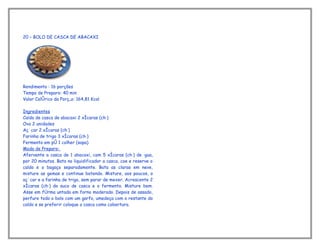 20 – BOLO DE CASCA DE ABACAXI




Rendimento : 16 porções
Tempo de Preparo: 40 min
Valor Calórico da Porção: 164,81 Kcal

Ingredientes
Caldo de casca de abacaxi 2 xícaras (chá)
Ovo 2 unidades
Açúcar 2 xícaras (chá)
Farinha de trigo 3 xícaras (chá)
Fermento em pó 1 colher (sopa)
Modo de Preparo:
Afervente a casca de 1 abacaxi, com 5 xícaras (chá) de água,
por 20 minutos. Bata no liquidificador a casca, coe e reserve o
caldo e o bagaço separadamente. Bata as claras em neve,
misture as gemas e continue batendo. Misture, aos poucos, o
açúcar e a farinha de trigo, sem parar de mexer. Acrescente 2
xícaras (chá) do suco de casca e o fermento. Misture bem.
Asse em fôrma untada em forno moderado. Depois de assado,
perfure todo o bolo com um garfo, umedeça com o restante do
caldo e se preferir coloque a casca como cobertura.
 