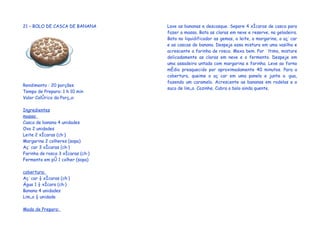 21 – BOLO DE CASCA DE BANANA       Lave as bananas e descasque. Separe 4 xícaras de casca para
                                   fazer a massa. Bata as claras em neve e reserve, na geladeira.
                                   Bata no liquidificador as gemas, o leite, a margarina, o açúcar
                                   e as cascas de banana. Despeje essa mistura em uma vasilha e
                                   acrescente a farinha de rosca. Mexa bem. Por último, misture
                                   delicadamente as claras em neve e o fermento. Despeje em
                                   uma assadeira untada com margarina e farinha. Leve ao forno
                                   médio preaquecido por aproximadamente 40 minutos. Para a
                                   cobertura, queime o açúcar em uma panela e junte a água,
                                   fazendo um caramelo. Acrescente as bananas em rodelas e o
Rendimento : 20 porções
                                   suco de limão. Cozinhe. Cubra o bolo ainda quente.
Tempo de Preparo: 1 h 10 min
Valor Calórico da Porção:

Ingredientes
massa:
Casca de banana 4 unidades
Ovo 2 unidades
Leite 2 xícaras (chá)
Margarina 2 colheres (sopa)
Açúcar 3 xícaras (chá)
Farinha de rosca 3 xícaras (chá)
Fermento em pó 1 colher (sopa)

cobertura:
Açúcar ½ xícaras (chá)
Água 1 ½ xícara (chá)
Banana 4 unidades
Limão ½ unidade

Modo de Preparo:
 