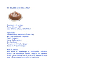 22 – BOLO DE MAÇÃ COM CANELA




Rendimento : 20 porções
Tempo de Preparo: 1 h
Valor Calórico da Porção: 142,40 Kcal

Ingredientes
Farinha de trigo peneirada 2 xícaras (chá)
Maçã com casca picada 3 unidades
Óleo ½ xícara (chá)
Açúcar 2 xícaras (chá)
Ovo 3 unidades
Fermento em pó 1 colher (sopa)
Canela em pó ½ colher (sopa)

Modo de Preparo:
Bata todos os ingredientes no liquidificador, colocando
primeiro os ingredientes líquidos. Despeje em assadeira
untada e enfarinhada e leve ao forno médio preaquecido para
assar até que, ao espetar um palito, este saia seco.
 