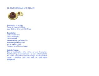 23 – BOLO ECONÔMICO DE CHOCOLATE




Rendimento : 14 porções
Tempo de Preparo: 1h 10 min
Valor Calórico da Porção: 276,75 Kcal

Ingredientes
Leite 1 xícara (chá)
Óleo 1 xícara (chá)
Ovo 2 unidades
Farinha de trigo 2 xícaras (chá)
Achocolatado 1 xícara (chá)
Açúcar 1 xícara (chá)
Fermento em pó 1 colher (sopa)

Modo de Preparo:
Bata no liquidificador o leite, o óleo e os ovos. Acrescente a
farinha de trigo, o achocolatado e o açúcar e bata novamente.
Por último, acrescente o fermento. Coloque em uma assadeira
untada e polvilhada. Leve para assar em forno médio
preaquecido.
 