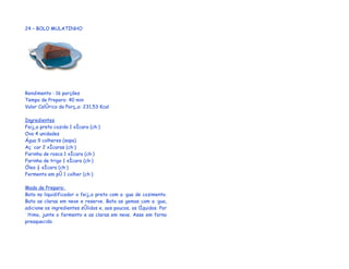 24 – BOLO MULATINHO




Rendimento : 16 porções
Tempo de Preparo: 40 min
Valor Calórico da Porção: 231,53 Kcal

Ingredientes
Feijão preto cozido 1 xícara (chá)
Ovo 4 unidades
Água 9 colheres (sopa)
Açúcar 2 xícaras (chá)
Farinha de rosca 1 xícara (chá)
Farinha de trigo 1 xícara (chá)
Óleo ½ xícara (chá)
Fermento em pó 1 colher (chá)

Modo de Preparo:
Bata no liquidificador o feijão preto com a água de cozimento.
Bata as claras em neve e reserve. Bata as gemas com a água,
adicione os ingredientes sólidos e, aos poucos, os líquidos. Por
último, junte o fermento e as claras em neve. Asse em forno
preaquecido.
 