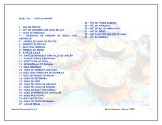 RECEITAS –       CAFÉ DA MANHÃ

                                                     28   –   PÃO   DE FORMA CASEIRO
                                                     29   –   PÃO   DE MANDIOCA
        1 – CHÁ DE FRUTAS
                                                     30   –   PÃO   DE MILHO AMERICANO
        2 – CHÁ DE GENGIBRE COM SUCO DE UVA
                                                     31   –   PÃO   DE TRIGO
        3 – SUCO VITAMINADO
                                                     32   –   PÃO   DOCE COM MELADO DE CANA
        4 – SUCRILHOS DE FARINHA DE MILHO COM
                                                     33   –   PÃO   ECONÔMICO
        AMENDOIM
        5 - GELÉIA DE CASCA DE FRUTAS
        6 – IOGURTE DE FRUTAS
        7 – GELATINA CREMOSA
        8 – MINGAU DE ARROZ
        9 – PATÊ DE SALSA
        10 – PATÊ DE BERINJELA COM TALOS DE AGRIÃO
        11 – BISCOITINHOS SABOROSOS
        12 – PETIT FOUR DE SOJA
        13 – ROSQUINHAS DE BANANA
        14 –BOLO COLORIDO
        15 – BOLO DE ABÓBORA COM COCO
        16 –BOLO COM COBERTURA DE RAPADURA
        17 –BOLO DE BAGAÇO DE MILHO
        18 – BOLO DE BETERRABA
        19 – BOLO DE CAFÉ
        20 – BOLO DE CASCA DE ABACAXI
        21 – BOLO DE CASCA DE BANANA
        22 – BOLO DE MAÇÃ COM CANELA
        23 – BOLO ECONÔMICO DE CHOCOLATE
        24 – BOLO MULATINHO
        25 –BOLO NUTRITIVO
        26 – BOLO DE CASCA DE MAMÃO
        27 – PÃO DE ERVAS

Receitas Alternativas Parte I                                              Márcia Alexandra , Janeiro / 2005   3
 