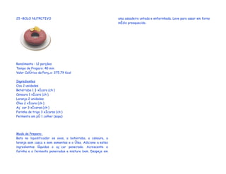 25 –BOLO NUTRITIVO                                            uma assadeira untada e enfarinhada. Leve para assar em forno
                                                              médio preaquecido.




Rendimento : 12 porções
Tempo de Preparo: 40 min
Valor Calórico da Porção: 375,79 Kcal

Ingredientes
Ovo 2 unidades
Beterraba 1 ½ xícara (chá)
Cenoura 1 xícara (chá)
Laranja 2 unidades
Óleo ¾ xícara (chá)
Açúcar 3 xícaras (chá)
Farinha de trigo 3 xícaras (chá)
Fermento em pó 1 colher (sopa)




Modo de Preparo:
Bata no liquidificador os ovos, a beterraba, a cenoura, a
laranja sem casca e sem sementes e o óleo. Adicione a estes
ingredientes líquidos o açúcar peneirado. Acrescente a
farinha e o fermento peneirados e misture bem. Despeje em
 