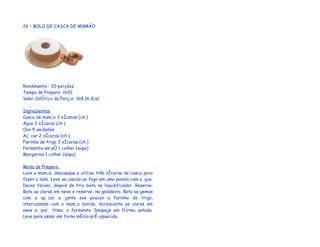 26 – BOLO DE CASCA DE MAMÃO




Rendimento : 20 porções
Tempo de Preparo: 1h10
Valor Calórico da Porção: 168,16 Kcal

Ingredientes
Casca de mamão 3 xícaras (chá)
Água 2 xícaras (chá)
Ovo 5 unidades
Açúcar 2 xícaras (chá)
Farinha de trigo 3 xícaras (chá)
Fermento em pó 1 colher (sopa)
Margarina 1 colher (sopa)

Modo de Preparo:
Lave o mamão, descasque e utilize três xícaras de casca para
fazer o bolo. Leve as cascas ao fogo em uma panela com a água.
Deixe ferver, depois de frio bata no liquidificador. Reserve.
Bata as claras em neve e reserve, na geladeira. Bata as gemas
com o açúcar e junte aos poucos a farinha de trigo,
intercalando com o mamão batido. Acrescente as claras em
neve e, por último, o fermento. Despeje em fôrma untada.
Leve para assar em forno médio pré-aquecido.
 