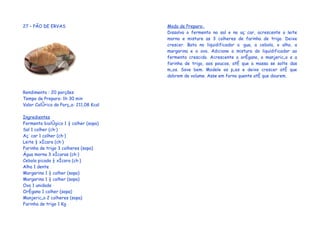 27 – PÃO DE ERVAS                       Modo de Preparo:
                                        Dissolva o fermento no sal e no açúcar, acrescente o leite
                                        morno e misture as 3 colheres de farinha de trigo. Deixe
                                        crescer. Bata no liquidificador a água, a cebola, o alho, a
                                        margarina e o ovo. Adicione a mistura do liquidificador ao
                                        fermento crescido. Acrescente o orégano, o manjericão e a
                                        farinha de trigo, aos poucos, até que a massa se solte das
                                        mãos. Sove bem. Modele os pães e deixe crescer até que
                                        dobrem de volume. Asse em forno quente até que dourem.


Rendimento : 20 porções
Tempo de Preparo: 1h 30 min
Valor Calórico da Porção: 211,08 Kcal

Ingredientes
Fermento biológico 1 ½ colher (sopa)
Sal 1 colher (chá)
Açúcar 1 colher (chá)
Leite ½ xícara (chá)
Farinha de trigo 3 colheres (sopa)
Água morna 3 xícaras (chá)
Cebola picada ½ xícara (chá)
Alho 1 dente
Margarina 1 ½ colher (sopa)
Margarina 1 ½ colher (sopa)
Ovo 1 unidade
Orégano 1 colher (sopa)
Manjericão 2 colheres (sopa)
Farinha de trigo 1 Kg
 