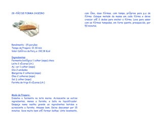 28 –PÃO DE FORMA CASEIRO                                     com óleo, duas fôrmas, com tampa, próprias para pão de
                                                             fôrma. Coloque metade da massa em cada fôrma e deixe
                                                             crescer até 2 dedos para encher a fôrma. Leve para assar
                                                             com as fôrmas tampadas, em forno quente, preaquecido, por
                                                             50 minutos.




Rendimento : 25 porções
Tempo de Preparo: 1h 30 min
Valor Calórico da Porção: 192,18 Kcal

Ingredientes
Fermento biológico 1 colher (sopa) cheia
Leite 2 xícaras (chá)
Açúcar 1 colher (sopa)
Ovo 2 unidades
Margarina 2 colheres (sopa)
Óleo 2 colheres (sopa)
Sal ½ colher (sopa)
Farinha de trigo 8 xícaras (chá)




Modo de Preparo:
Dissolva o fermento no leite morno. Acrescente os outros
ingredientes, menos a farinha, e bata no liquidificador.
Despeje numa vasilha grande os ingredientes batidos e
acrescente a farinha. Amasse bem. Deixe descansar por 15
minutos. Sove muito bem até formar bolhas. Unte levemente,
 