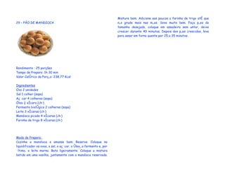 Misture bem. Adicione aos poucos a farinha de trigo até que
29 – PÃO DE MANDIOCA                                                 não grude mais nas mãos. Sove muito bem. Faça pães do
                                                                     tamanho desejado, coloque em assadeira sem untar, deixe
                                                                     crescer durante 40 minutos. Depois dos pães crescidos, leve
                                                                     para assar em forno quente por 25 a 35 minutos.




Rendimento : 25 porções
Tempo de Preparo: 1h 30 min
Valor Calórico da Porção: 238,77 Kcal

Ingredientes
Ovo 2 unidades
Sal 1 colher (sopa)
Açúcar 4 colheres (sopa)
Óleo ½ xícara (chá)
Fermento biológico 2 colheres (sopa)
Leite 3 xícaras (chá)
Mandioca picada 4 xícaras (chá)
Farinha de trigo 8 xícaras (chá)




Modo de Preparo:
Cozinhe a mandioca e amasse bem. Reserve. Coloque no
liquidificador os ovos, o sal, o açúcar, o óleo, o fermento e, por
último, o leite morno. Bata ligeiramente. Coloque a mistura
batida em uma vasilha, juntamente com a mandioca reservada.
 