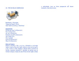 e enfarinhada. Leve ao forno preaquecido até dourar
30 – PÃO DE MILHO AMERICANO                                      levemente. Sem deixar secar.




Rendimento : 25 porções
Tempo de Preparo: 30 min
Valor Calórico da Porção: 65,92 Kcal

Ingredientes
Farinha de trigo 1 ¼ xícara (chá)
Fubá ¾ xícara (chá)
Açúcar ¼ xícara (chá)
Fermento em pó 5 colheres (chá)
Sal 1 colher (chá)
Ovo 1 unidade
Leite 2/3 xícara (chá)
Óleo 1/3 xícara (chá)

Modo de Preparo:
Peneire a farinha, o fubá, o açúcar, o fermento e o sal numa
tigela e reserve. Em outra tigela, misture e bata com um garfo
o ovo, o leite e o óleo. Despeje o líquido sobre a mistura da
farinha, mexendo levemente e deixando as pelotas que se
formam. Coloque a massa em uma fôrma de bolo inglês, untada
 