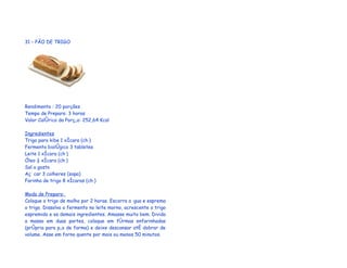 31 – PÃO DE TRIGO




Rendimento : 20 porções
Tempo de Preparo: 3 horas
Valor Calórico da Porção: 252,64 Kcal

Ingredientes
Trigo para kibe 1 xícara (chá)
Fermento biológico 3 tabletes
Leite 1 xícara (chá)
Óleo ½ xícara (chá)
Sal a gosto
Açúcar 3 colheres (sopa)
Farinha de trigo 8 xícaras (chá)

Modo de Preparo:
Coloque o trigo de molho por 2 horas. Escorra a água e esprema
o trigo. Dissolva o fermento no leite morno, acrescente o trigo
espremido e os demais ingredientes. Amasse muito bem. Divida
a massa em duas partes, coloque em fôrmas enfarinhadas
(própria para pão de forma) e deixe descansar até dobrar de
volume. Asse em forno quente por mais ou menos 50 minutos.
 