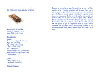 Dissolva o fermento na água. Acrescente o açúcar e o óleo,
32 – PÃO DOCE COM MELADO DE CANA     junte o sal e a farinha. Sove bem, até a massa ficar lisa, e
                                     deixe descansar por 20 minutos. Abra a massa com ajuda de
                                     um rolo. Recheie com a rapadura moída, em seguida, enrole
                                     como um rocambole. Corte em três partes no sentido do
                                     comprimento, vire a parte do recheio para cima e trance.
                                     Deixe descansar por 30 minutos. Pincele com ovo e leve ao
                                     forno médio até que fique bem corado. Para a calda, coloque
                                     em uma panela a água e a rapadura, leve ao fogo e deixe
                                     derreter até reduzir o volume pela metade. Quando o pão
                                     estiver pronto e ainda quente, pincele com esta calda. Sirva
Rendimento : 20 porções              frio.
Tempo de Preparo: 1 hora
Valor Calórico da Porção:

Ingredientes
massa:
Fermento biológico 3 tabletes
Água ¾ xícara (chá)
Açúcar 1 ½ colher (sopa)
Óleo ¼ xícara (chá)
Sal 1 colher (café)
Farinha de trigo 2 ½ xícaras (chá)
Rapadura moída 1 ½ xícaras (chá)
Ovo 1 unidade

calda:
Água 1 xícara (chá)
rapadura ½ xícara (chá)

Modo de Preparo:
 