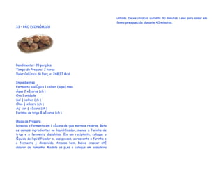 untada. Deixe crescer durante 30 minutos. Leve para assar em
                                                                  forno preaquecido durante 40 minutos.
33 – PÃO ECONÔMICO




Rendimento : 20 porções
Tempo de Preparo: 2 horas
Valor Calórico da Porção: 248,97 Kcal

Ingredientes
Fermento biológico 1 colher (sopa) rasa
Água 2 xícaras (chá)
Ovo 1 unidade
Sal ½ colher (chá)
Óleo ½ xícara (chá)
Açúcar ½ xícara (chá)
Farinha de trigo 8 xícaras (chá)

Modo de Preparo:
Dissolva o fermento em 1 xícara de água morna e reserve. Bata
os demais ingredientes no liquidificador, menos a farinha de
trigo e o fermento dissolvido. Em um recipiente, coloque o
líquido do liquidificador e, aos poucos, acrescente a farinha e
o fermento já dissolvido. Amasse bem. Deixe crescer até
dobrar de tamanho. Modele os pães e coloque em assadeira
 