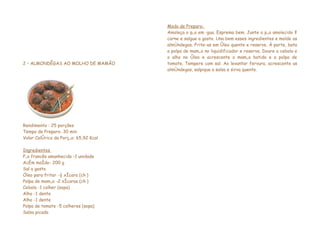 Modo de Preparo:
                                       Amoleça o pão em água. Esprema bem. Junte o pão amolecido à
                                       carne e salgue a gosto. Una bem esses ingredientes e molde as
                                       almôndegas. Frite-as em óleo quente e reserve. À parte, bata
                                       a polpa de mamão no liquidificador e reserve. Doure a cebola e
                                       o alho no óleo e acrescente o mamão batido e a polpa de
2 – ALMONDÊGAS AO MOLHO DE MAMÃO       tomate. Tempere com sal. Ao levantar fervura, acrescente as
                                       almôndegas, salpique a salsa e sirva quente.




Rendimento : 25 porções
Tempo de Preparo: 30 min
Valor Calórico da Porção: 65,92 Kcal

Ingredientes
Pão francês amanhecido -1 unidade
Acém moído- 200 g
Sal a gosto
Óleo para fritar -½ xícara (chá)
Polpa de mamão -2 xícaras (chá)
Cebola -1 colher (sopa)
Alho -1 dente
Alho -1 dente
Polpa de tomate -5 colheres (sopa)
Salsa picada
 