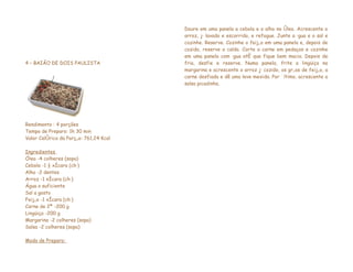 Doure em uma panela a cebola e o alho no óleo. Acrescente o
                                        arroz, já lavado e escorrido, e refogue. Junte a água e o sal e
                                        cozinhe. Reserve. Cozinhe o feijão em uma panela e, depois de
                                        cozido, reserve o caldo. Corte a carne em pedaços e cozinhe
                                        em uma panela com água até que fique bem macia. Depois de
4 – BAIÃO DE DOIS PAULISTA              fria, desfie e reserve. Numa panela, frite a lingüiça na
                                        margarina e acrescente o arroz já cozido, os grãos de feijão, a
                                        carne desfiada e dê uma leve mexida. Por último, acrescente a
                                        salsa picadinha.




Rendimento : 4 porções
Tempo de Preparo: 1h 30 min
Valor Calórico da Porção: 761,24 Kcal

Ingredientes
Óleo -4 colheres (sopa)
Cebola -1 ½ xícara (chá)
Alho -2 dentes
Arroz -1 xícara (chá)
Água o suficiente
Sal a gosto
Feijão -1 xícara (chá)
Carne de 2ª -200 g
Lingüiça -200 g
Margarina -2 colheres (sopa)
Salsa -2 colheres (sopa)

Modo de Preparo:
 