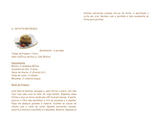 batatas estiverem cozidas tire-as do forno, e aprofunde o
                                                                corte em cruz. Recheie com a sardinha e leve novamente ao
                                                                forno para gratinar.



6 – BATATA RECHEADA




                          Rendimento : 6 porções
Tempo de Preparo: 1 hora
Valor Calórico da Porção: 336,08 Kcal

Ingredientes
Batata -6 unidades médias
Sardinha em lata -2 latas
Casca de chuchu -2 xícaras (chá)
Caldo de carne -½ tablete
Maionese -2 colheres (sopa)

Modo de Preparo:

Lave bem as batatas, enxugue e, sem retirar a casca, com uma
faca faça uma cruz no meio de cada batata. Disponha numa
fôrma e leve ao forno moderado até ficarem macias. À parte,
escorra o óleo das sardinhas e tire as escamas e a espinha.
Pique em pedaços grandes e reserve. Cozinhe as cascas de
chuchu com o caldo de carne. Quando estiverem cozidas,
escorra e misture a sardinha e a maionese. Reserve. Quando as
 