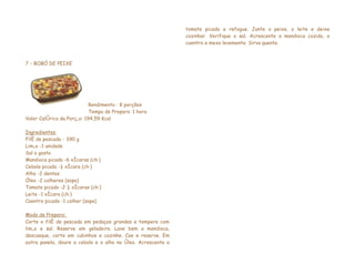 tomate picado e refogue. Junte o peixe, o leite e deixe
                                                              cozinhar. Verifique o sal. Acrescente a mandioca cozida, o
                                                              coentro e mexa levemente. Sirva quente.



7 – BOBÓ DE PEIXE




                            Rendimento : 8 porções
                            Tempo de Preparo: 1 hora
Valor Calórico da Porção: 194,59 Kcal

Ingredientes
Filé de pescada - 390 g
Limão -1 unidade
Sal a gosto
Mandioca picada -6 xícaras (chá)
Cebola picada -½ xícara (chá)
Alho -2 dentes
Óleo -2 colheres (sopa)
Tomate picado -2 ½ xícaras (chá)
Leite -1 xícara (chá)
Coentro picado -1 colher (sopa)

Modo de Preparo:
Corte o filé de pescada em pedaços grandes e tempere com
limão e sal. Reserve em geladeira. Lave bem a mandioca,
descasque, corte em cubinhos e cozinhe. Coe e reserve. Em
outra panela, doure a cebola e o alho no óleo. Acrescente o
 