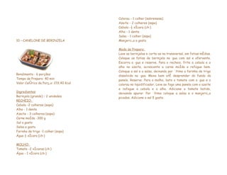 Colorau - 1 colher (sobremesa)
                                        Azeite - 2 colheres (sopa)
                                        Cebola -½ xícara (chá)
                                        Alho - 1 dente
                                        Salsa - 1 colher (sopa)
10 – CANELONE DE BERINJELA              Manjericão a gosto

                                        Modo de Preparo:
                                        Lave as berinjelas e corte-as na transversal, em fatias médias.
                                        Coloque as fatias de berinjela na água com sal e afervente.
                                        Escorra a água e reserve. Para o recheio, frite a cebola e o
                                        alho no azeite, acrescente a carne moída e refogue bem.
                                        Coloque o sal e a salsa, deixando por último a farinha de trigo
Rendimento : 6 porções                  dissolvida na água. Mexa bem até desprender do fundo da
Tempo de Preparo: 40 min                panela. Reserve. Para o molho, bata o tomate com a água e o
Valor Calórico da Porção: 219,40 Kcal   colorau no liquidificador. Leve ao fogo uma panela com o azeite
                                        e refogue a cebola e o alho. Adicione o tomate batido,
Ingredientes                            deixando apurar. Por último coloque a salsa e o manjericão
Berinjela (grande) - 2 unidades         picados. Adicione o sal à gosto.
RECHEIO:
Cebola -2 colheres (sopa)
Alho - 1 dente
Azeite - 3 colheres (sopa)
Carne moída -300 g
Sal a gosto
Salsa a gosto
Farinha de trigo -1 colher (sopa)
Água ½ xícara (chá)

MOLHO:
Tomate -2 xícaras (chá)
Água - 1 xícara (chá)
 