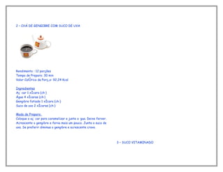 2 – CHÁ DE GENGIBRE COM SUCO DE UVA




Rendimento : 12 porções
Tempo de Preparo: 30 min
Valor Calórico da Porção: 92,24 Kcal

Ingredientes
Açúcar 1 xícara (chá)
Água 4 xícaras (chá)
Gengibre fatiado 1 xícara (chá)
Suco de uva 2 xícaras (chá)

Modo de Preparo:
Coloque o açúcar para caramelizar e junte a água. Deixe ferver.
Acrescente o gengibre e ferva mais um pouco. Junte o suco de
uva. Se preferir diminua o gengibre e acrescente cravo.



                                                                  3 – SUCO VITAMINADO
 