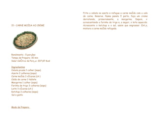 Frite a cebola no azeite e refogue a carne moída com o calo
                                        de carne. Reserve. Numa panela à parte, faça um creme
                                        derretendo, primeiramente, a margarina. Depois, vá
                                        acrescentando a farinha de trigo e, a seguir, o leite aquecido.
15 – CARNE MOÍDA AO CREME               Acrescente o ketchup e o sal, assim que engrossar. Então,
                                        misture a carne moída refogada.




Rendimento : 5 porções
Tempo de Preparo: 30 min
Valor Calórico da Porção: 207,87 Kcal

Ingredientes
Cebola picada 1 colher (sopa)
Azeite 2 colheres (sopa)
Carne moída 3 xícaras (chá)
Caldo de carne 1 tablete
Margarina 1 colher (sopa)
Farinha de trigo 3 colheres (sopa)
Leite 3 xícaras (chá)
Ketchup 3 colheres (sopa)
Sal a gosto




Modo de Preparo:
 