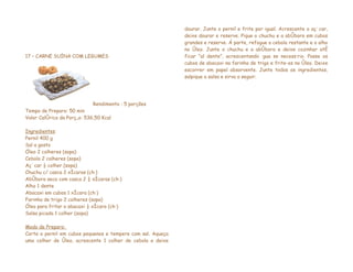 dourar. Junte o pernil e frite por igual. Acrescente o açúcar,
                                                             deixe dourar e reserve. Pique o chuchu e a abóbora em cubos
                                                             grandes e reserve. Á parte, refogue a cebola restante e o alho
                                                             no óleo. Junte o chuchu e a abóbora e deixe cozinhar até
17 – CARNE SUÍNA COM LEGUMES                                 ficar “al dente”, acrescentando água se necessário. Passe os
                                                             cubos de abacaxi na farinha de trigo e frite-os no óleo. Deixe
                                                             escorrer em papel absorvente. Junte todos os ingredientes,
                                                             salpique a salsa e sirva a seguir.




                             Rendimento : 5 porções
Tempo de Preparo: 50 min
Valor Calórico da Porção: 536,50 Kcal

Ingredientes
Pernil 400 g
Sal a gosto
Óleo 2 colheres (sopa)
Cebola 2 colheres (sopa)
Açúcar ½ colher (sopa)
Chuchu c/ casca 2 xícaras (chá)
Abóbora seca com casca 2 ½ xícaras (chá)
Alho 1 dente
Abacaxi em cubos 1 xícara (chá)
Farinha de trigo 2 colheres (sopa)
Óleo para fritar o abacaxi ½ xícara (chá)
Salsa picada 1 colher (sopa)

Modo de Preparo:
Corte o pernil em cubos pequenos e tempere com sal. Aqueça
uma colher de óleo, acrescente 1 colher de cebola e deixe
 