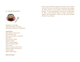 Deixe o feijão de molho na água de um dia para o outro. Cozinhe
                                        o mocotó com água, sal e folhas de louro por uma hora. Depois
                                        de cozido, escorra a água e pique o mocotó em pedacinhos.
19 – COZIDO DE MOCOTÓ                   Reserve. Tire a pele da lingüiça e frite-as com 1 colher (sopa)
                                        de óleo e duas colheres (sopa) de cebola. Acrescente o
                                        restante dos ingredientes e cubra com água. Deixe cozinhar
                                        até que o feijão amoleça.




Rendimento : 6 porções
Tempo de Preparo: 1 h 30 min
Valor Calórico da Porção: 528,05 Kcal

Ingredientes
Feijão branco 1 xícara (chá)
Mocotó bovino 1 kg
Água para cozimento o suficiente
Sal a gosto
Folha de louro a gosto
Lingüiça 2 gomos
Óleo 2 colheres (sopa)
Cebola 2 colheres (sopa)
Alho 1 dente
Casca de chuchu ½ xícara (chá)
Cenoura picada 2 xícaras (chá)
Colorau a gosto
Salsa 1 colher (sopa)

Modo de Preparo:
 