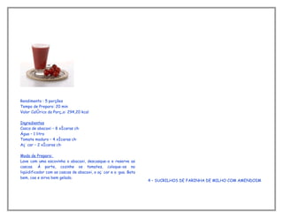 Rendimento : 5 porções
Tempo de Preparo: 20 min
Valor Calórico da Porção: 294,20 kcal

Ingredientes
Casca de abacaxi – 8 xícaras chá
Água – 1 litro
Tomate maduro – 4 xícaras chá
Açúcar – 2 xícaras chá

Modo de Preparo:
Lave com uma escovinha o abacaxi, descasque-o e reserve as
cascas. À parte, cozinhe os tomates, coloque-os no
liqüidificador com as cascas de abacaxi, o açúcar e a água. Bata
bem, coe e sirva bem gelado.
                                                                   4 – SUCRILHOS DE FARINHA DE MILHO COM AMENDOIM
 